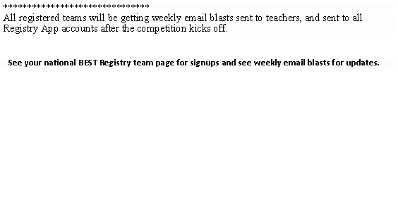 Text Box: *******************************Email blasts will be posted here leading up to and during the competition.*******************************
All registered teams will be getting weekly email blasts sent to teachers, and sent to all Registry App accounts after the competition kicks off.
See your national BEST Registry team page for signups and see weekly email blasts for updates.